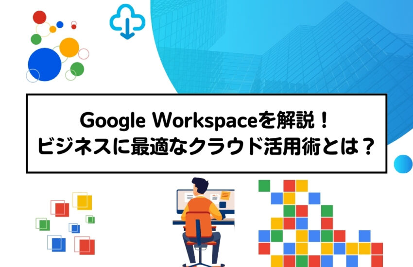 Google Workspaceを解説！ビジネスに最適なクラウド活用術とは？