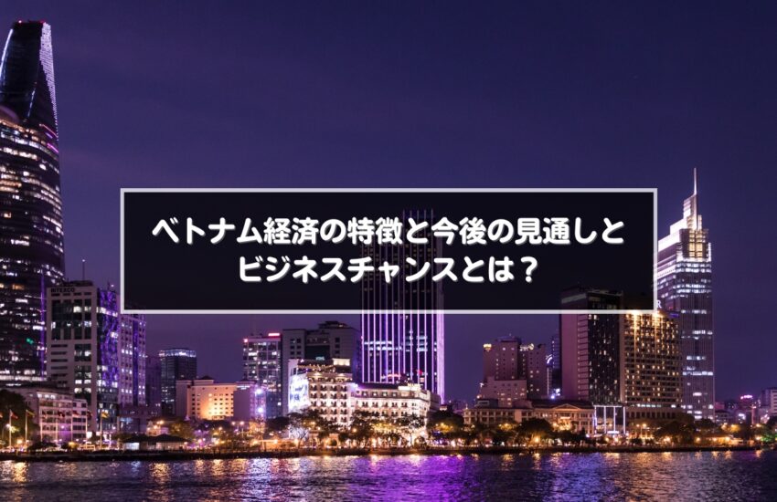 ベトナム経済の特徴と今後の見通しとビジネスチャンスとは?