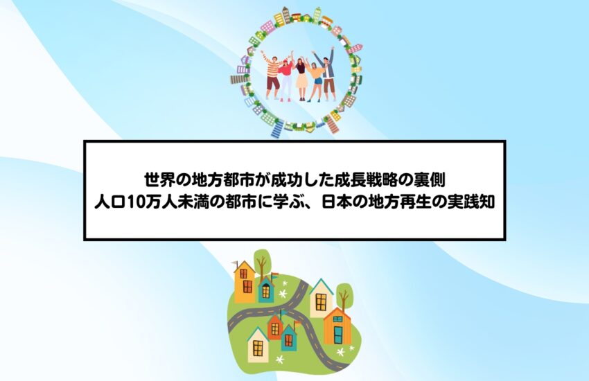世界の地方都市が成功した成長戦略の裏側 ―人口10万人未満の都市に学ぶ、日本の地方再生の実践知―